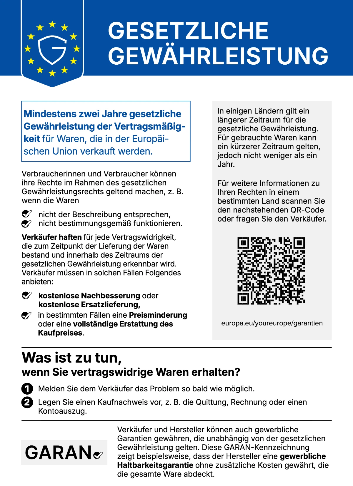 Gesetzliche Gewährleistung: Mindestens zwei Jahre gesetzliche Gewährleistung der Vertragsmäßigkeit für Waren, die in der Europäischen Union verkauft werden. Verbraucherinnen und Verbraucher können ihre Rechte geltend machen, z. B. wenn die Waren nicht der Beschreibung entsprechen oder nicht bestimmungsgemäß funktionieren. Verkäufer haften für jede Vertragswidrigkeit, die zum Zeitpunkt der Lieferung bestand und innerhalb des Gewährleistungszeitraums erkennbar wird, und müssen kostenlose Nachbesserung oder Ersatzlieferung, in bestimmten Fällen Preisminderung oder vollständige Erstattung des Kaufpreises anbieten. Was ist zu tun: 1. Melden Sie dem Verkäufer das Problem so bald wie möglich. 2. Legen Sie einen Kaufnachweis vor. In einigen Ländern gilt ein längerer Zeitraum, für gebrauchte Waren kann ein kürzerer Zeitraum gelten, jedoch nicht weniger als ein Jahr. Weitere Informationen: europa.eu/youreurope/garantien